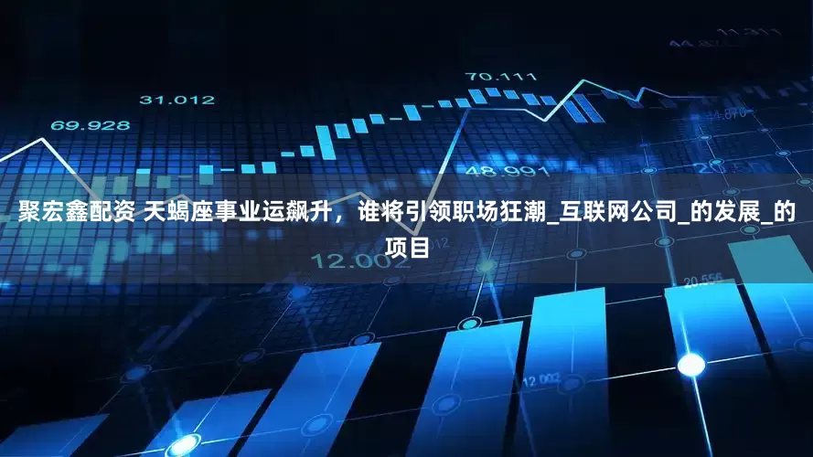 聚宏鑫配资 天蝎座事业运飙升，谁将引领职场狂潮_互联网公司_的发展_的项目