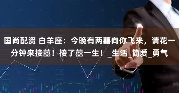 国尚配资 白羊座：今晚有两囍向你飞来，请花一分钟来接囍！接了囍一生！_生活_简爱_勇气