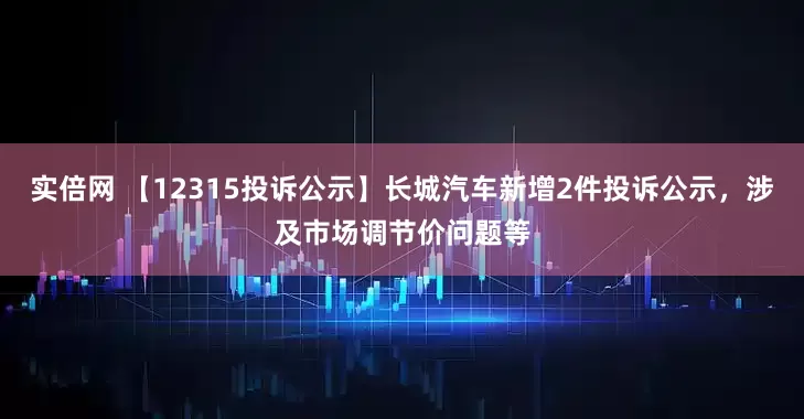 实倍网 【12315投诉公示】长城汽车新增2件投诉公示，涉及市场调节价问题等