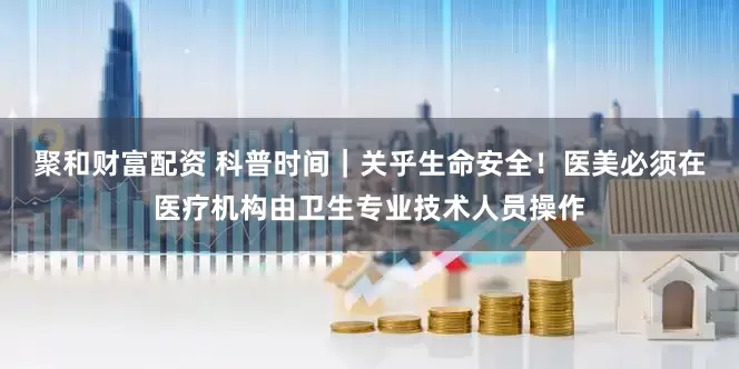聚和财富配资 科普时间｜关乎生命安全！医美必须在医疗机构由卫生专业技术人员操作
