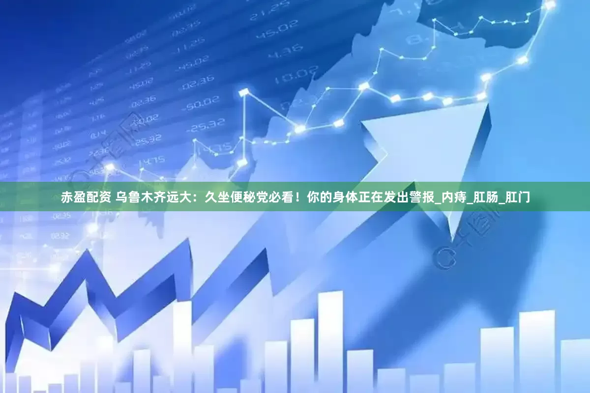赤盈配资 乌鲁木齐远大：久坐便秘党必看！你的身体正在发出警报_内痔_肛肠_肛门