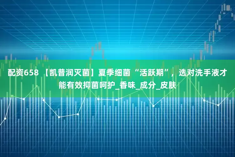 配资658 【凯普润灭菌】夏季细菌 “活跃期”，选对洗手液才能有效抑菌呵护_香味_成分_皮肤