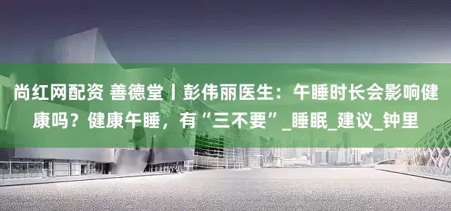尚红网配资 善德堂丨彭伟丽医生：午睡时长会影响健康吗？健康午睡，有“三不要”_睡眠_建议_钟里