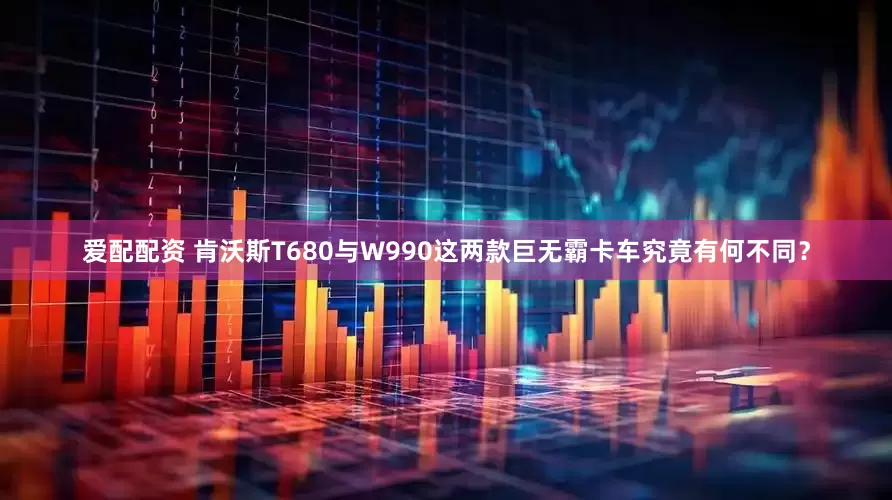 爱配配资 肯沃斯T680与W990这两款巨无霸卡车究竟有何不同？