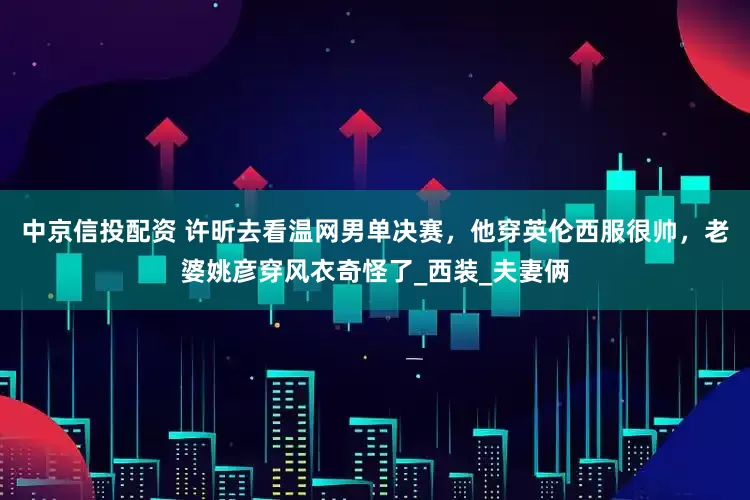 中京信投配资 许昕去看温网男单决赛，他穿英伦西服很帅，老婆姚彦穿风衣奇怪了_西装_夫妻俩