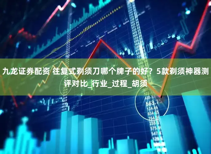 九龙证券配资 往复式剃须刀哪个牌子的好？5款剃须神器测评对比_行业_过程_胡须