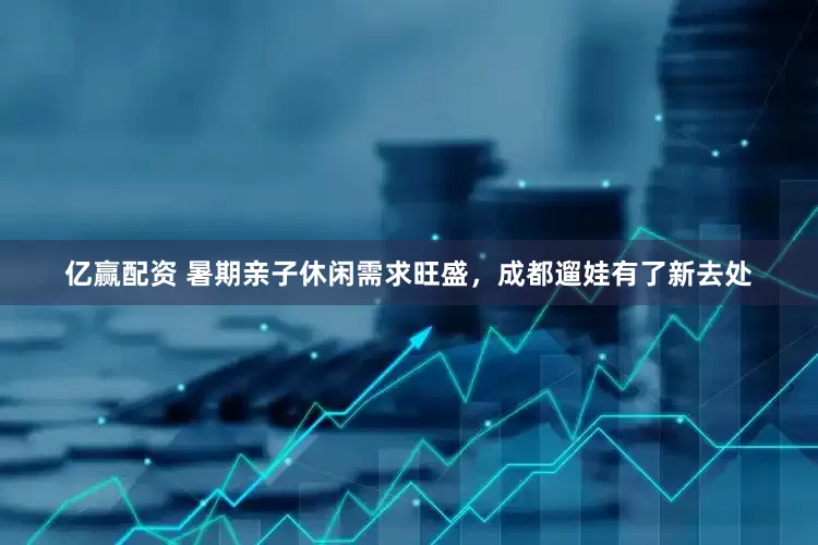 亿赢配资 暑期亲子休闲需求旺盛，成都遛娃有了新去处