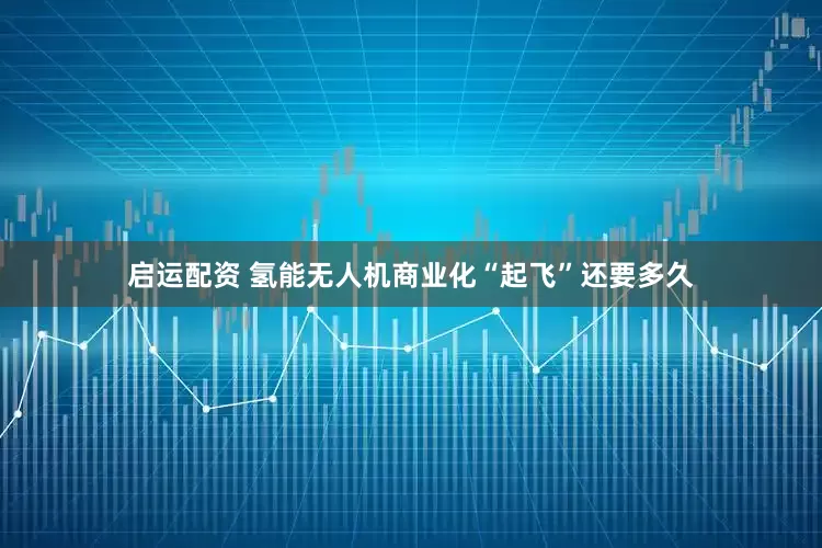 启运配资 氢能无人机商业化“起飞”还要多久