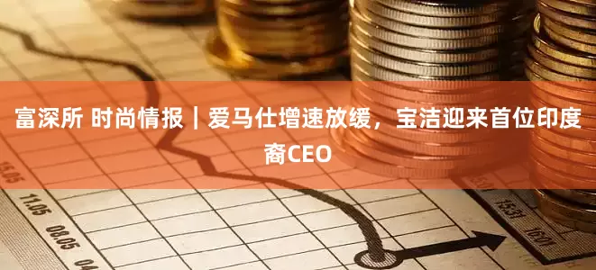 富深所 时尚情报|爱马仕增速放缓,宝洁迎来首位印度裔CEO