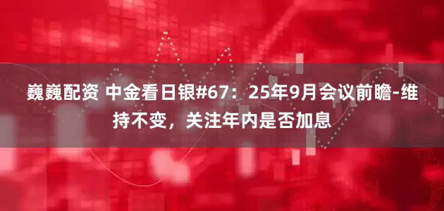 巍巍配资 中金看日银#67:25年9月会议前瞻-维持不变,关注年内是否加息