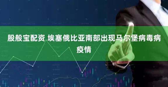 股般宝配资 埃塞俄比亚南部出现马尔堡病毒病疫情