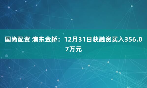 国尚配资 浦东金桥:12月31日获融资买入356.07万元