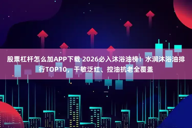 股票杠杆怎么加APP下载 2026必入沐浴油榜！水润沐浴油排行TOP10，干敏泛红、控油抗老全覆盖