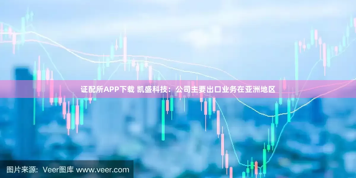 证配所APP下载 凯盛科技：公司主要出口业务在亚洲地区